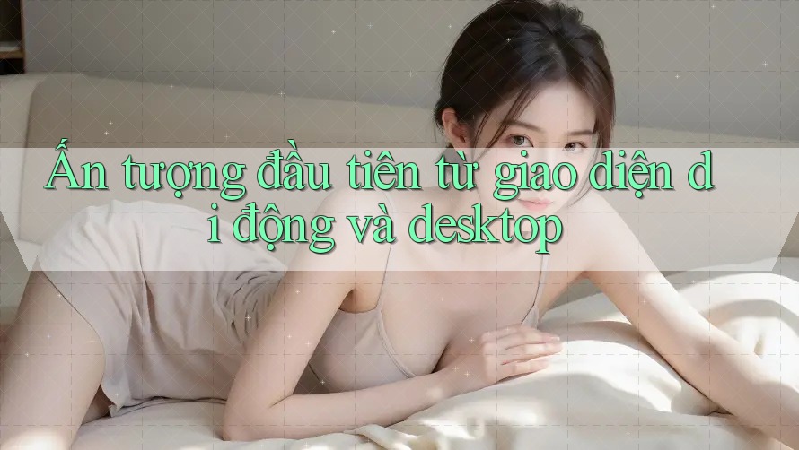 Ấn tượng đầu tiên từ giao diện di động và desktop Ấn tượng đầu tiên từ giao diện di động và desktop