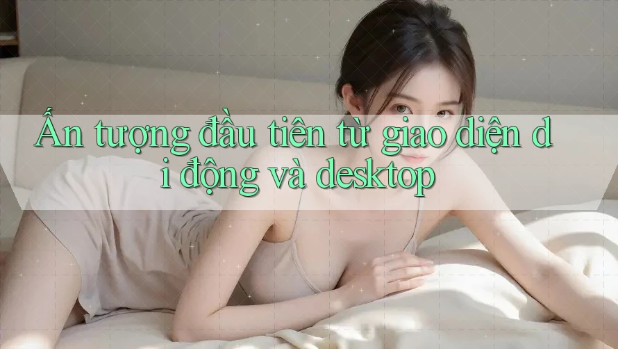 Ấn tượng đầu tiên từ giao diện di động và desktop Ấn tượng đầu tiên từ giao diện di động và desktop