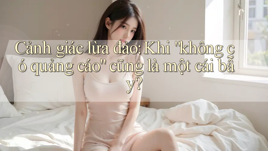 Cảnh giác lừa đảo: Khi “không có quảng cáo” cũng là một cái bẫy?