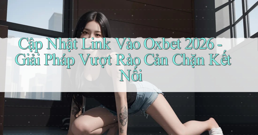 Cập Nhật Link Vào Oxbet 2026 - Giải Pháp Vượt Rào Cản Chặn Kết Nối