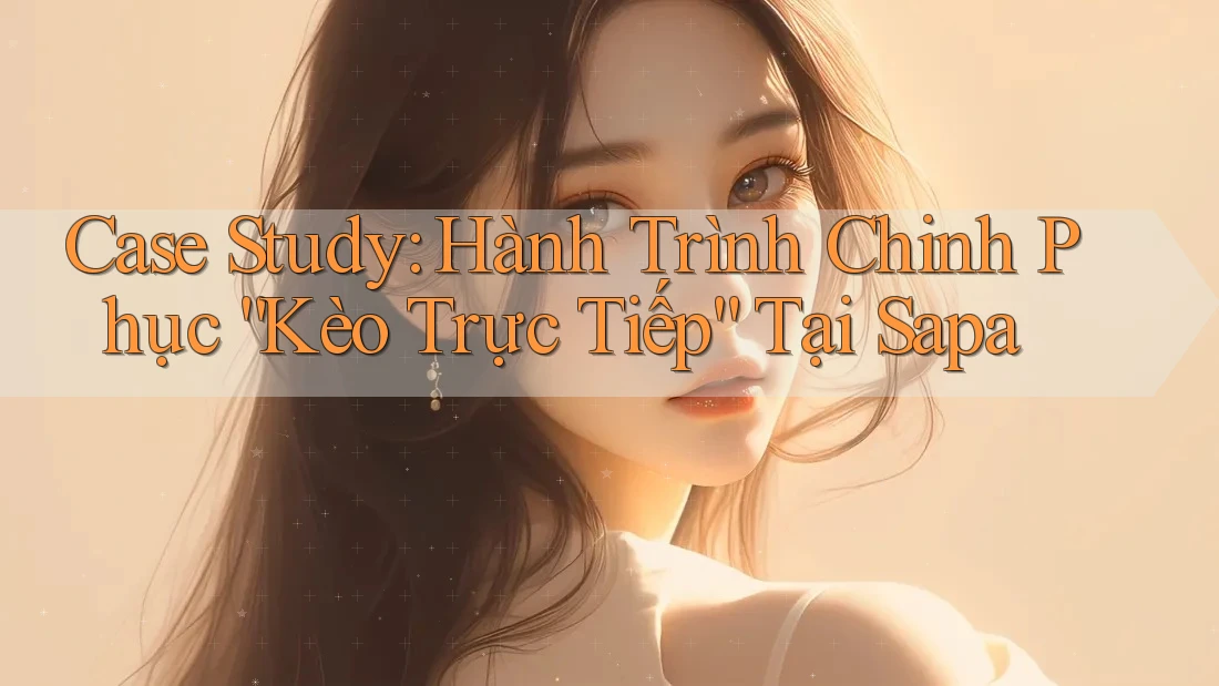 Case Study: Hành Trình Chinh Phục “Kèo Trực Tiếp” Tại Sapa