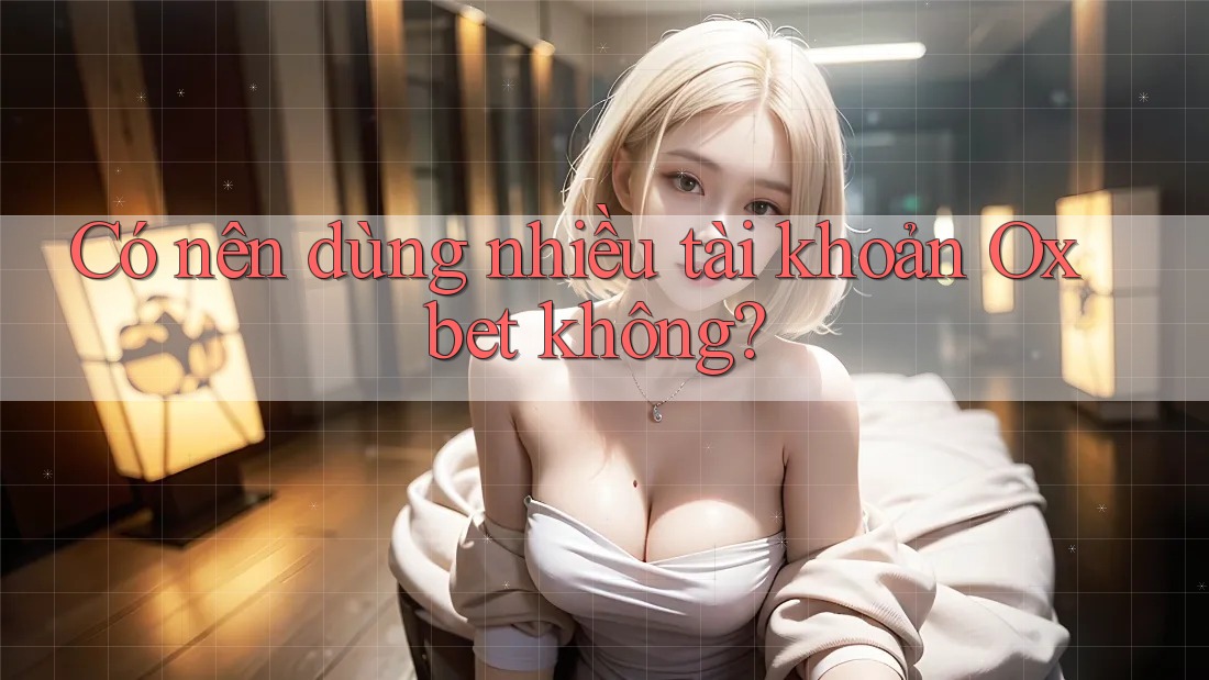 Có nên dùng nhiều tài khoản Oxbet không? Có nên dùng nhiều tài khoản Oxbet không?