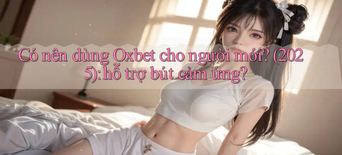 Có nên dùng Oxbet cho người mới (2025) hỗ trợ bút cảm ứng