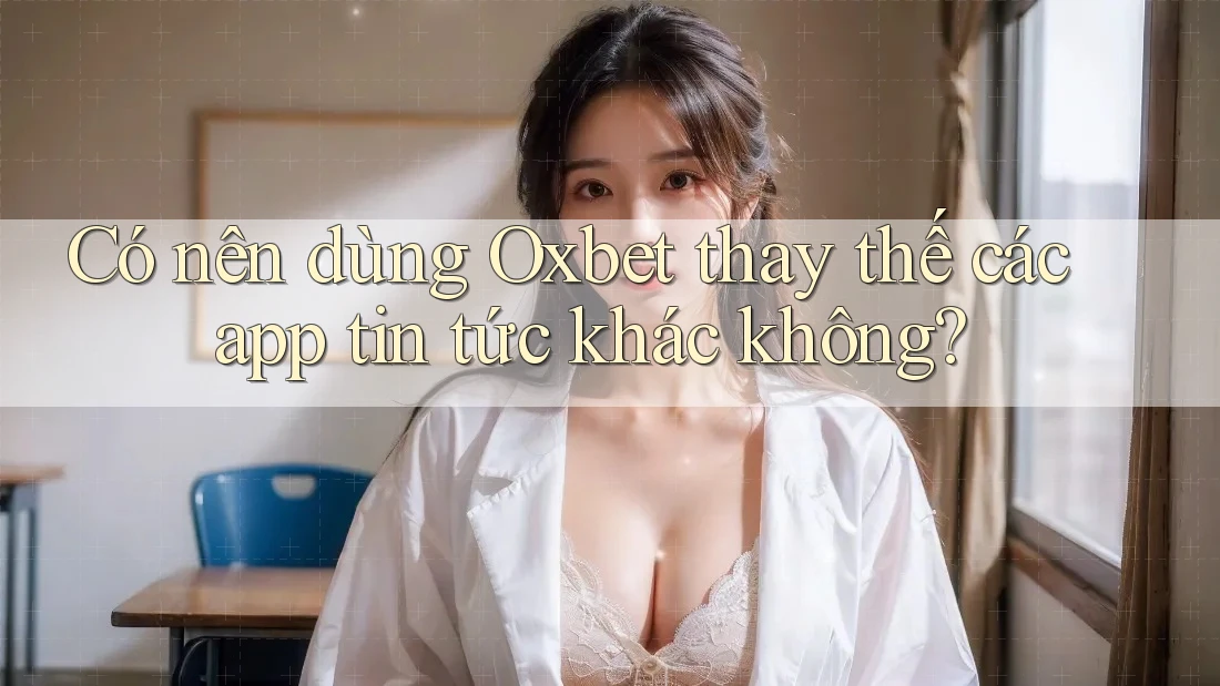 Có nên dùng Oxbet thay thế các app tin tức khác không?