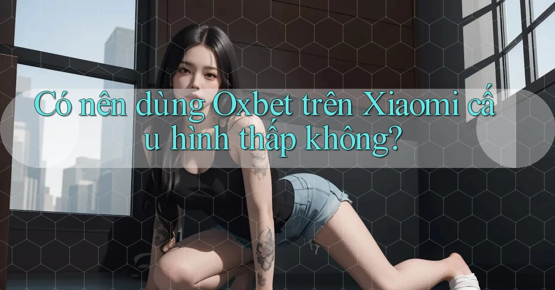 Có nên dùng Oxbet trên Xiaomi cấu hình thấp không? Có nên dùng Oxbet trên Xiaomi cấu hình thấp không?