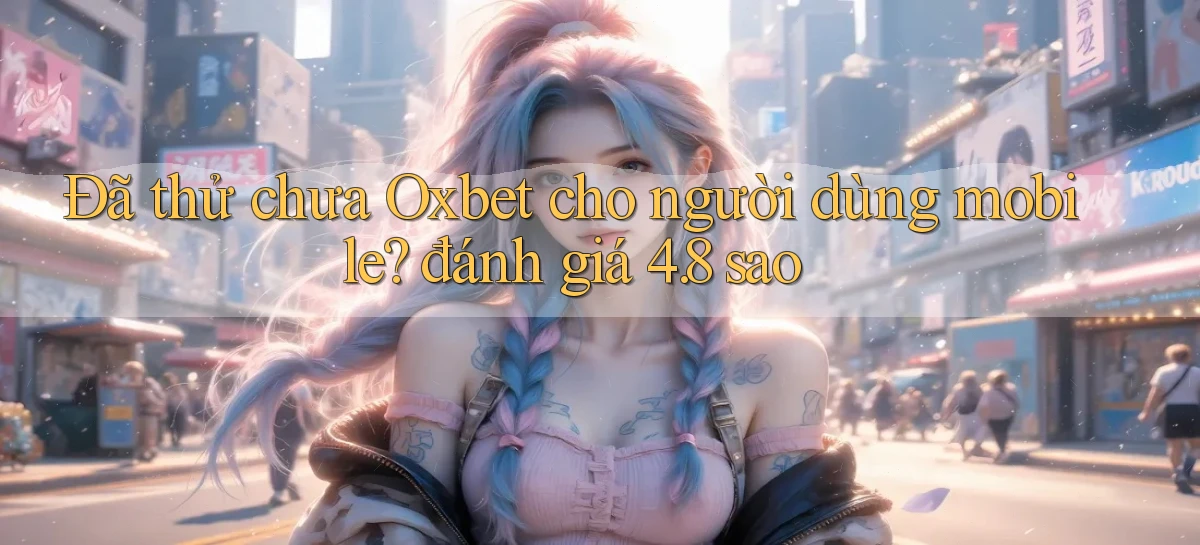 Đã thử chưa Oxbet cho người dùng mobile đánh giá 4.8 sao
