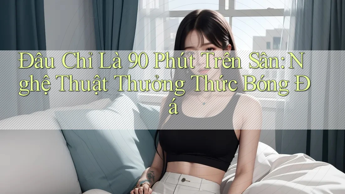 Đâu Chỉ Là 90 Phút Trên Sân: Nghệ Thuật Thưởng Thức Bóng Đá Đâu Chỉ Là 90 Phút Trên Sân: Nghệ Thuật Thưởng Thức Bóng Đá