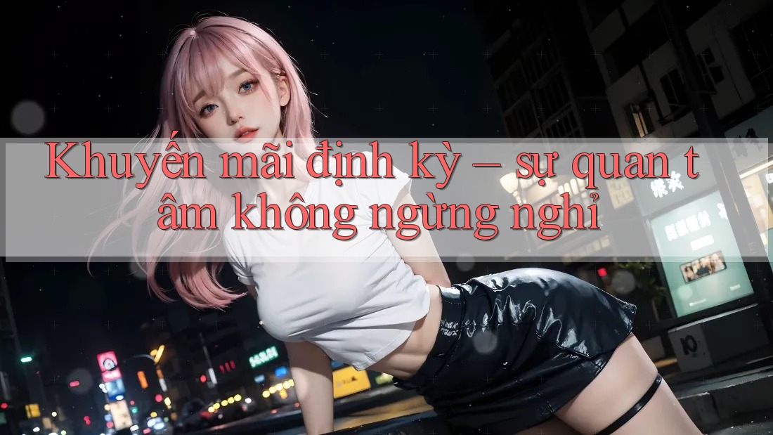 Khuyến mãi định kỳ - sự quan tâm không ngừng nghỉ Khuyến mãi định kỳ - sự quan tâm không ngừng nghỉ