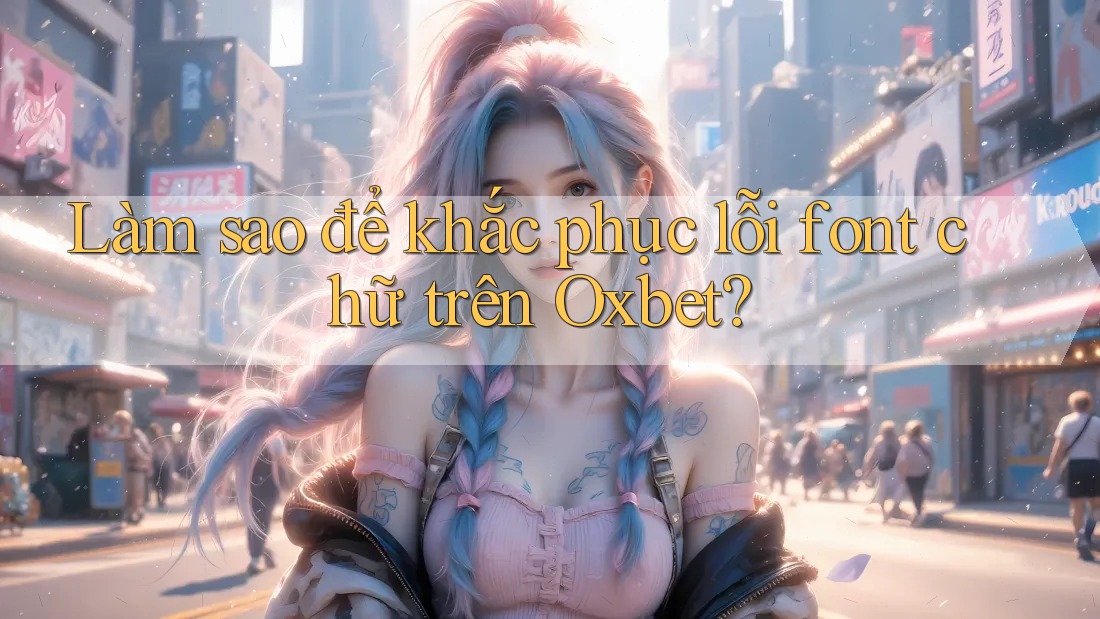 Làm sao để khắc phục lỗi font chữ trên Oxbet?