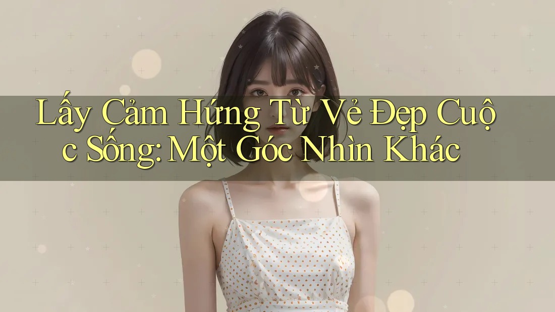 Lấy Cảm Hứng Từ Vẻ Đẹp Cuộc Sống: Một Góc Nhìn Khác Lấy Cảm Hứng Từ Vẻ Đẹp Cuộc Sống: Một Góc Nhìn Khác