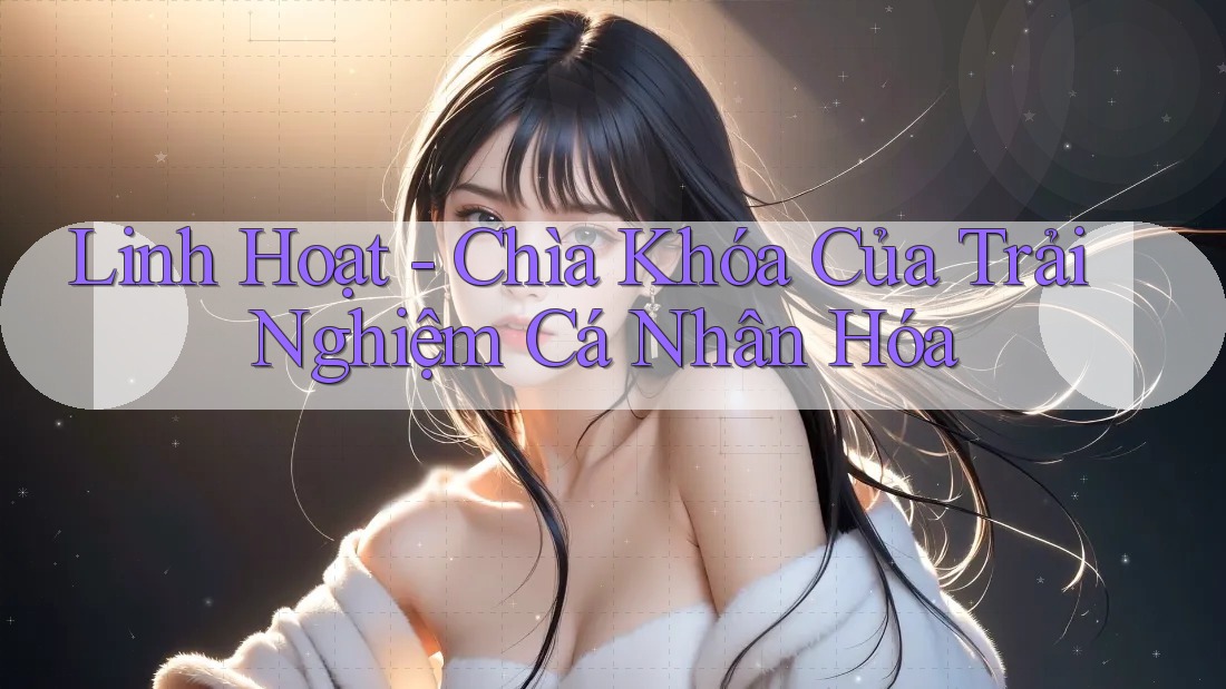 Linh Hoạt - Chìa Khóa Của Trải Nghiệm Cá Nhân Hóa Linh Hoạt - Chìa Khóa Của Trải Nghiệm Cá Nhân Hóa