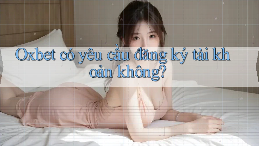 Oxbet có yêu cầu đăng ký tài khoản không?