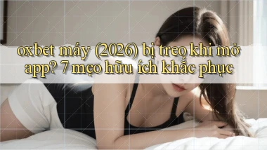 oxbet máy (2026) bị treo khi mở app 7 mẹo hữu ích khắc phục