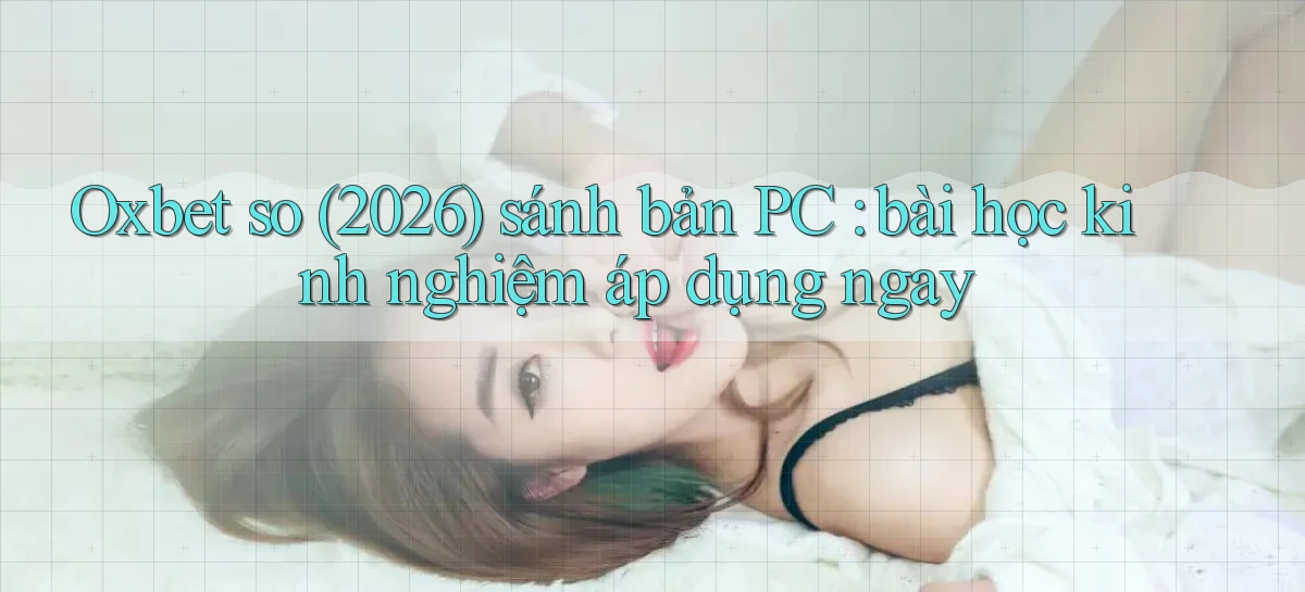Oxbet so (2026) sánh bản PC bài học kinh nghiệm áp dụng ngay