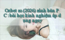 Oxbet so (2026) sánh bản PC bài học kinh nghiệm áp dụng ngay