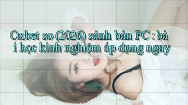 Oxbet so (2026) sánh bản PC bài học kinh nghiệm áp dụng ngay