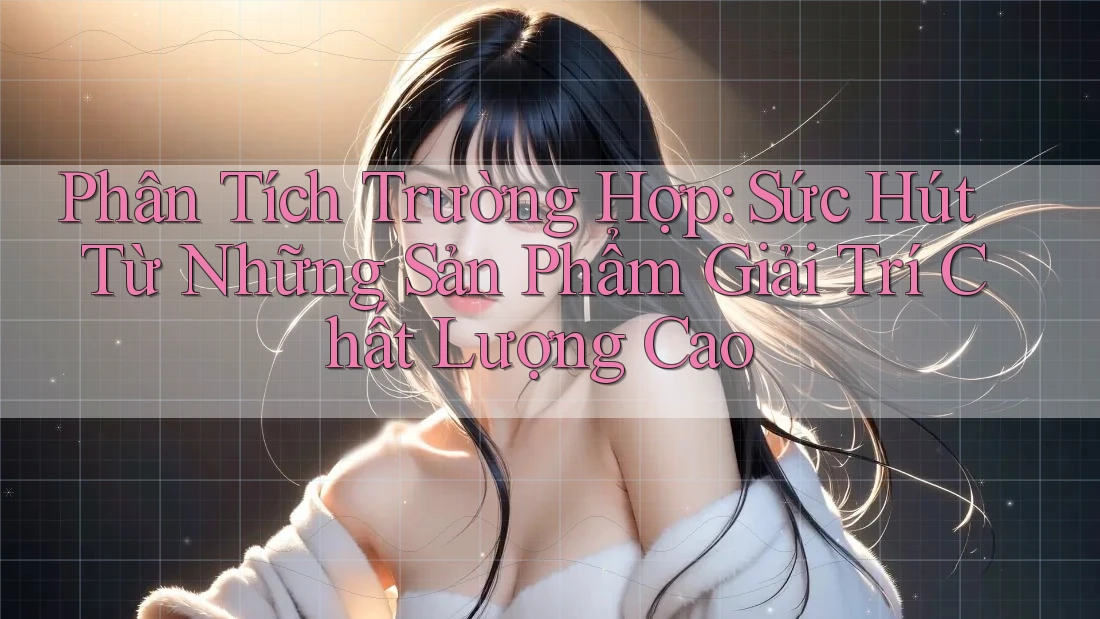 Phân Tích Trường Hợp: Sức Hút Từ Những Sản Phẩm Giải Trí Chất Lượng Cao