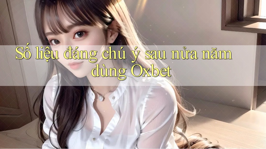 Số liệu đáng chú ý sau nửa năm dùng Oxbet Số liệu đáng chú ý sau nửa năm dùng Oxbet