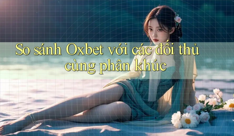 So sánh Oxbet với các đối thủ cùng phân khúc