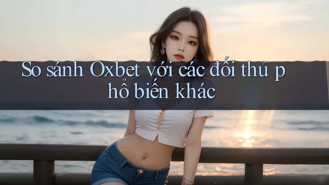 So sánh Oxbet với các đối thủ phổ biến khác