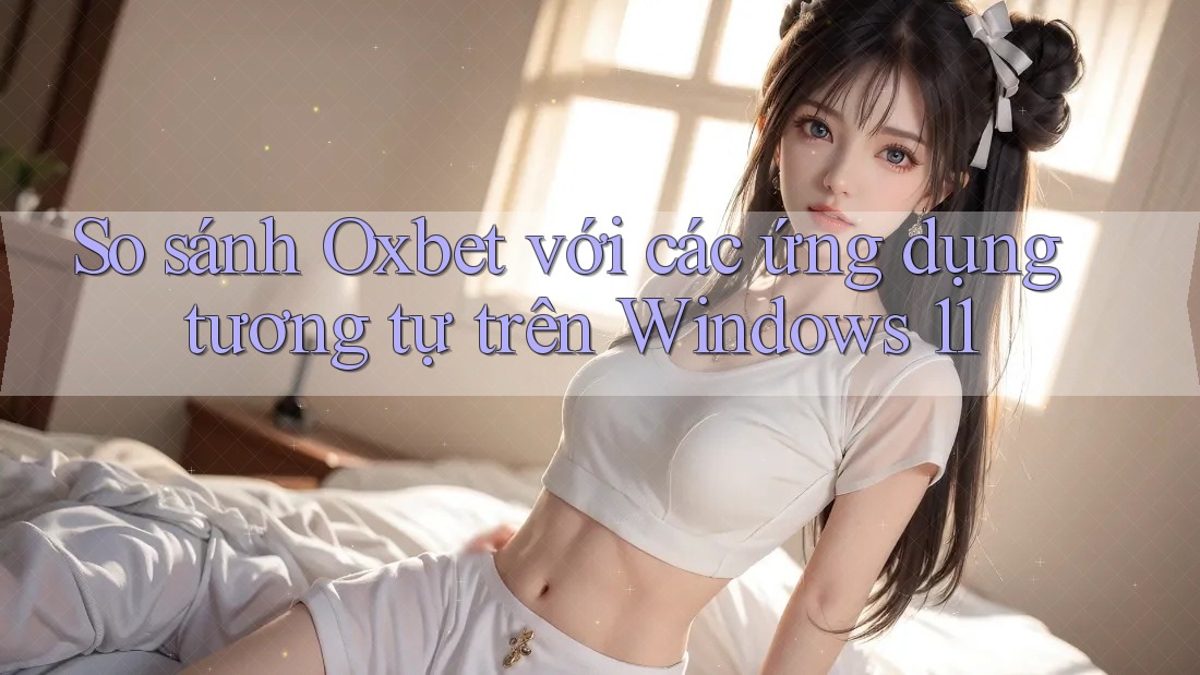 So sánh Oxbet với các ứng dụng tương tự trên Windows 11