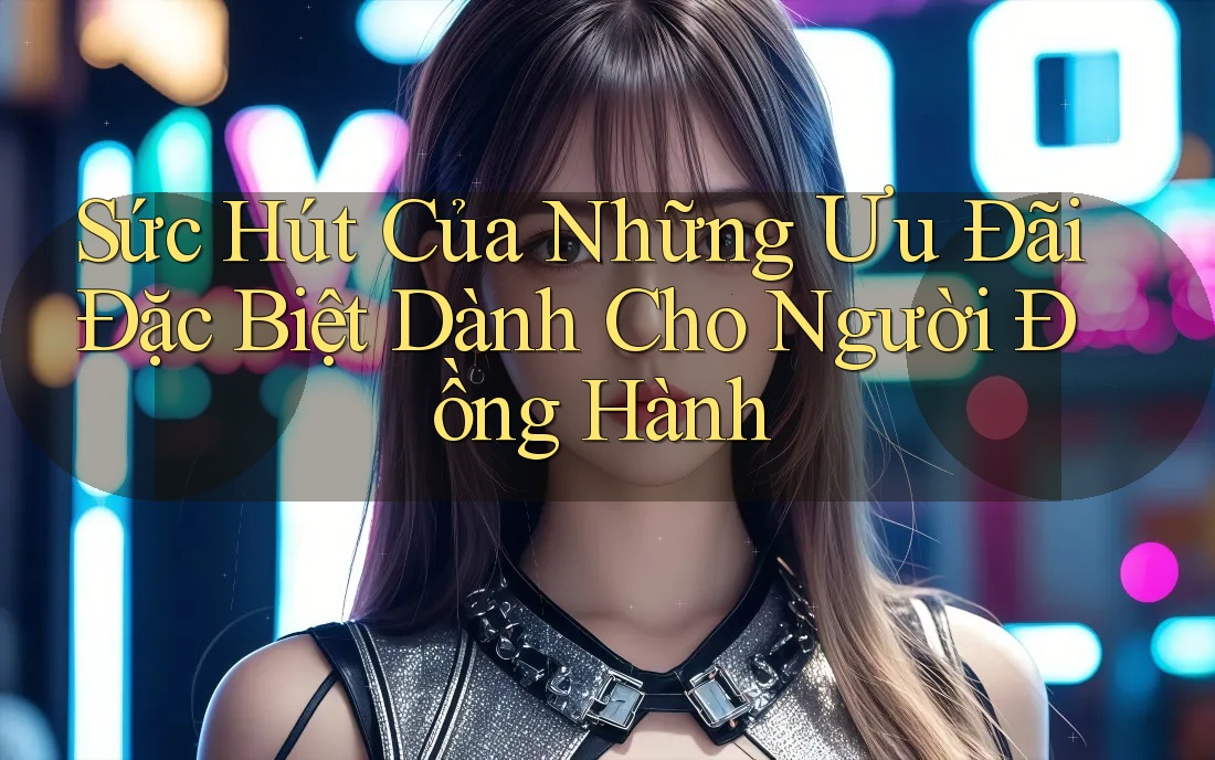 Sức Hút Của Những Ưu Đãi Đặc Biệt Dành Cho Người Đồng Hành Sức Hút Của Những Ưu Đãi Đặc Biệt Dành Cho Người Đồng Hành
