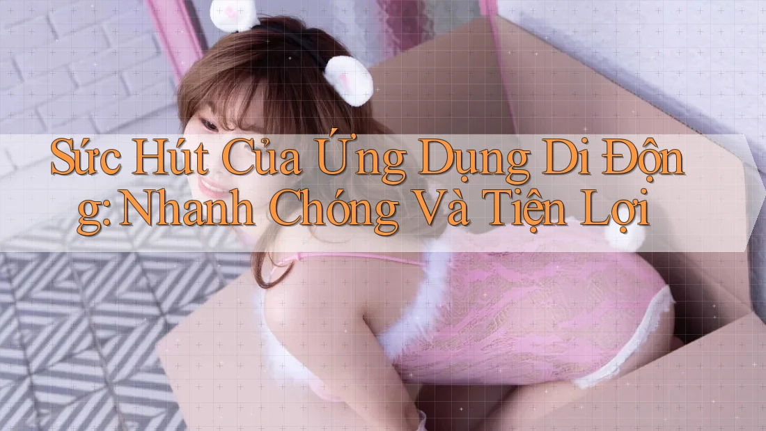 Sức Hút Của Ứng Dụng Di Động: Nhanh Chóng Và Tiện Lợi Sức Hút Của Ứng Dụng Di Động: Nhanh Chóng Và Tiện Lợi