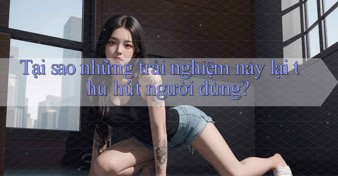 Tại sao những trải nghiệm này lại thu hút người dùng? Tại sao những trải nghiệm này lại thu hút người dùng?