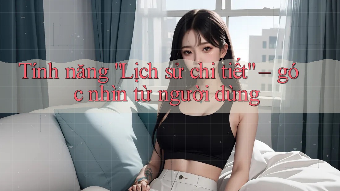 Tính năng “Lịch sử chi tiết” – góc nhìn từ người dùng Tính năng “Lịch sử chi tiết” – góc nhìn từ người dùng