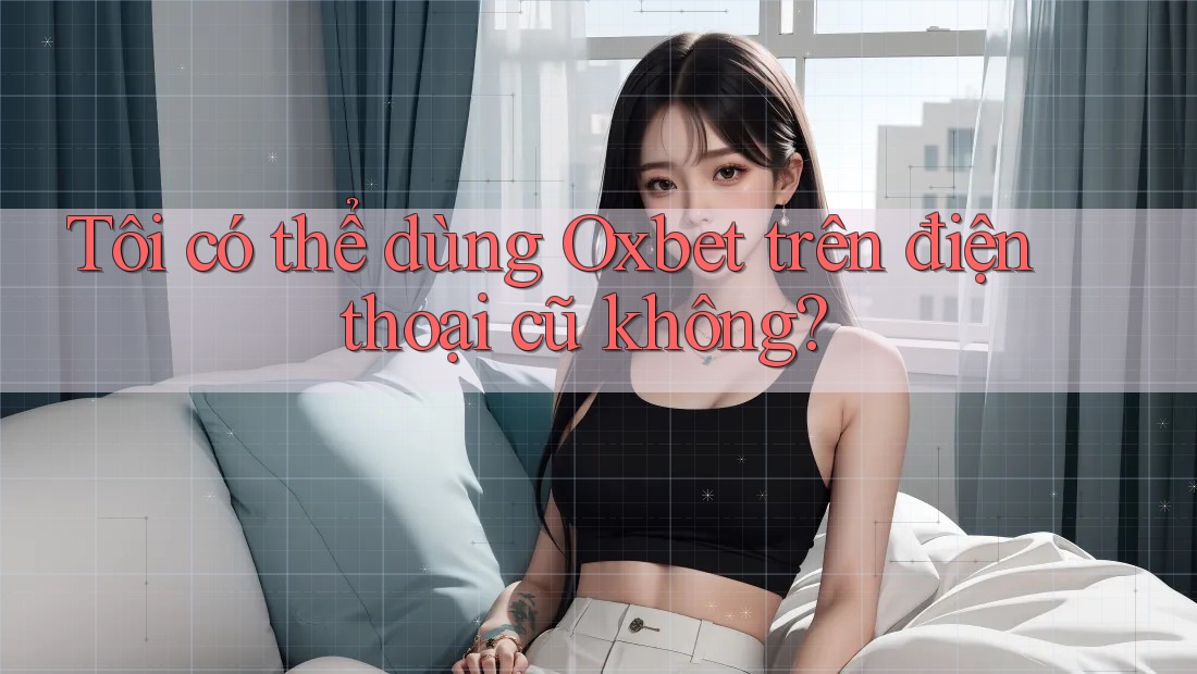 Tôi có thể dùng Oxbet trên điện thoại cũ không? Tôi có thể dùng Oxbet trên điện thoại cũ không?