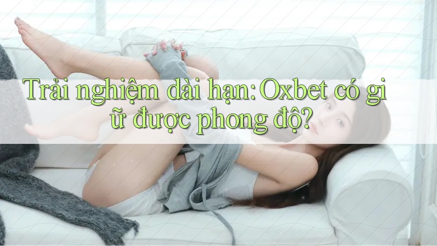 Trải nghiệm dài hạn: Oxbet có giữ được phong độ?