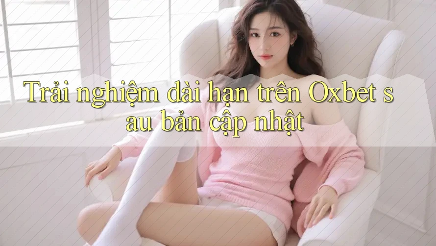 Trải nghiệm dài hạn trên Oxbet sau bản cập nhật Trải nghiệm dài hạn trên Oxbet sau bản cập nhật