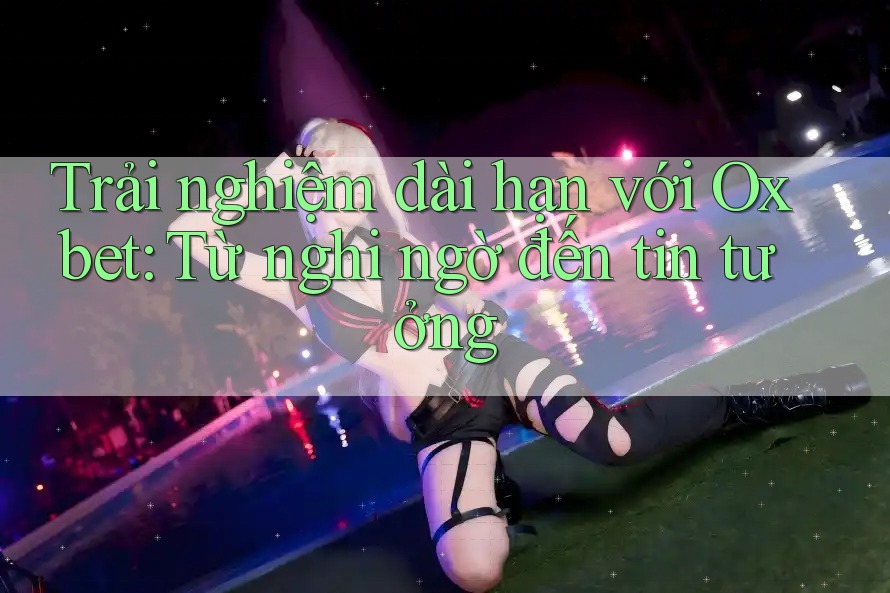 Trải nghiệm dài hạn với Oxbet: Từ nghi ngờ đến tin tưởng Trải nghiệm dài hạn với Oxbet: Từ nghi ngờ đến tin tưởng