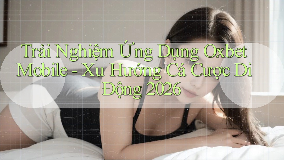 Trải Nghiệm Ứng Dụng Oxbet Mobile - Xu Hướng Cá Cược Di Động 2026