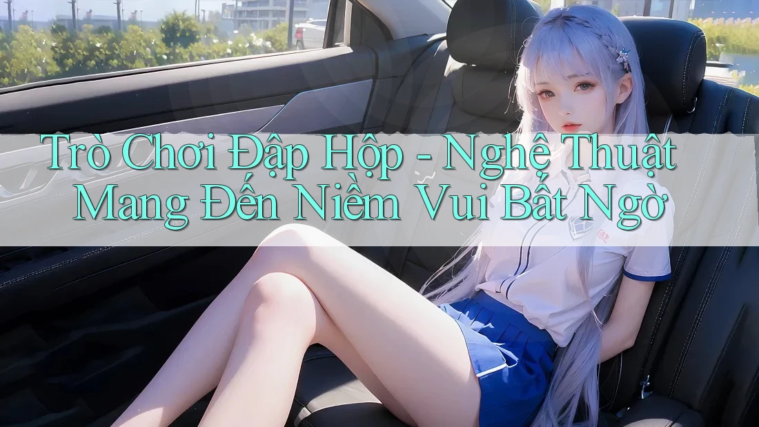 Trò Chơi Đập Hộp - Nghệ Thuật Mang Đến Niềm Vui Bất Ngờ