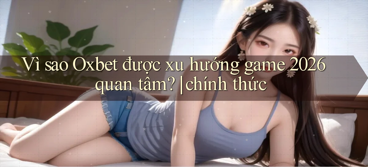 Vì sao Oxbet được xu hướng game 2026 quan tâm chính thức